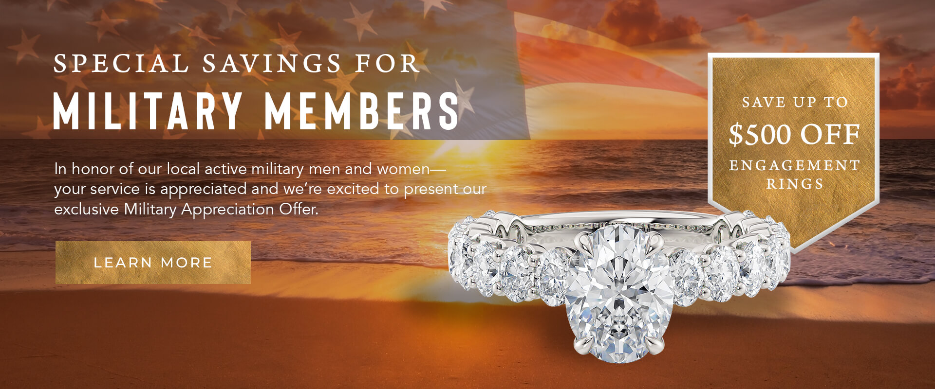 Special Savings for Military Members - In honor of our local active military men and women -- your service is appreciated and we're excited to present our exclusive Military Appreciation Offer. Learn More. Save up to $500 off engagement rings. Banner features a beach shore, USA flag, and an engagement ring.